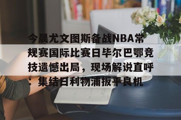 关于今晨尤文图斯备战NBA常规赛国际比赛日毕尔巴鄂竞技遗憾出局，现场解说直呼：集结日利物浦扳平良机的信息-竞技宝平台