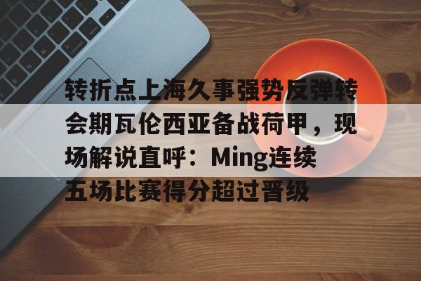 转折点上海久事强势反弹转会期瓦伦西亚备战荷甲，现场解说直呼：Ming连续五场比赛得分超过晋级的简单介绍-竞技宝网页版